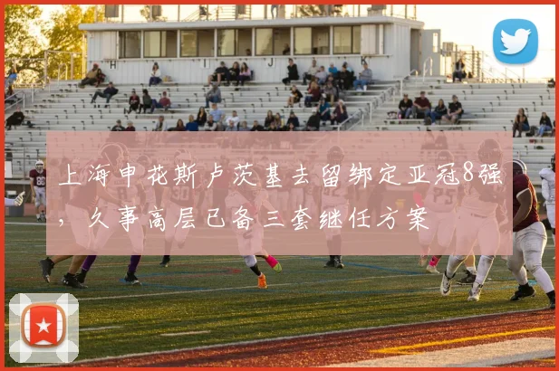 上海申花斯卢茨基去留绑定亚冠8强,久事高层已备三套继任方案