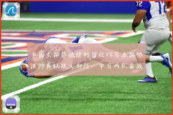 中国女排蔡斌续约留任vs日本排协换帅真锅政义卸任，中日两队备战周期管理思路分道扬镳