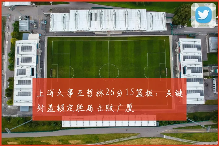 上海久事王哲林26分15篮板,关键封盖锁定胜局击败广厦