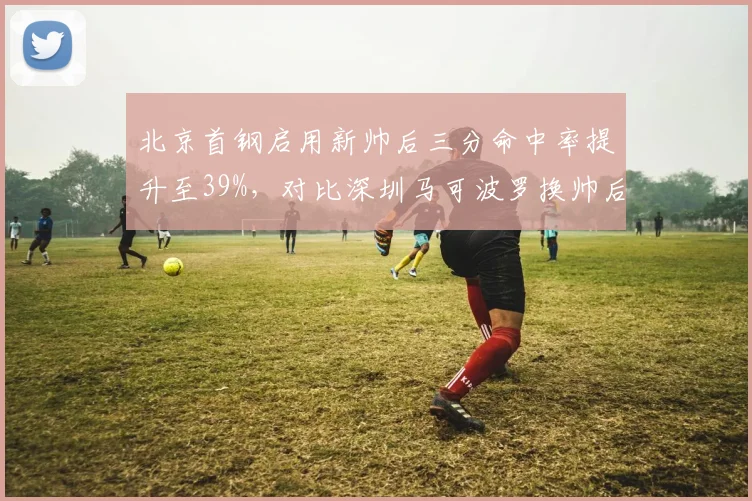北京首钢启用新帅后三分命中率提升至39%,对比深圳马可波罗换帅后失误率飙升