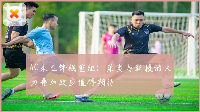 AC米兰锋线重组：莱奥与新援的火力叠加效应值得期待