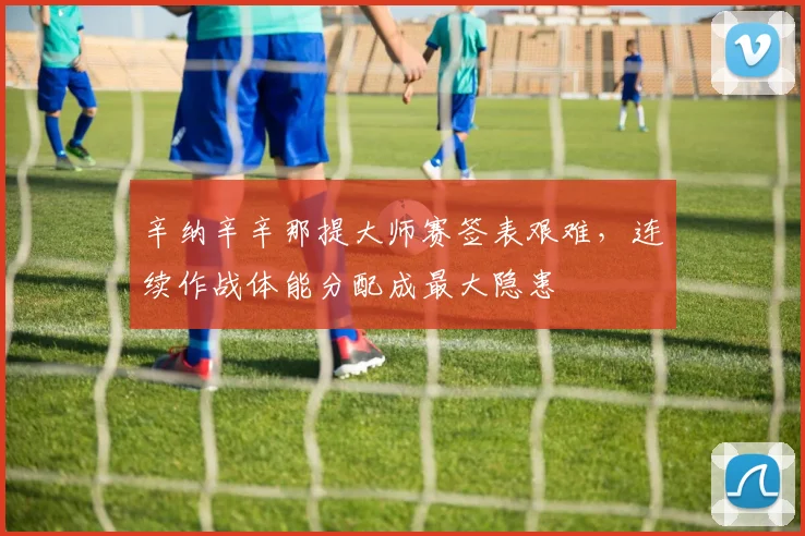 辛纳辛辛那提大师赛签表艰难,连续作战体能分配成最大隐患