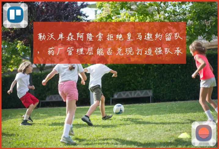 勒沃库森阿隆索拒绝皇马邀约留队,药厂管理层能否兑现打造强队承诺?